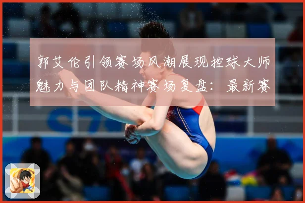 郭艾伦引领赛场风潮展现控球大师魅力与团队精神赛场复盘：最新赛事动态与深度分析