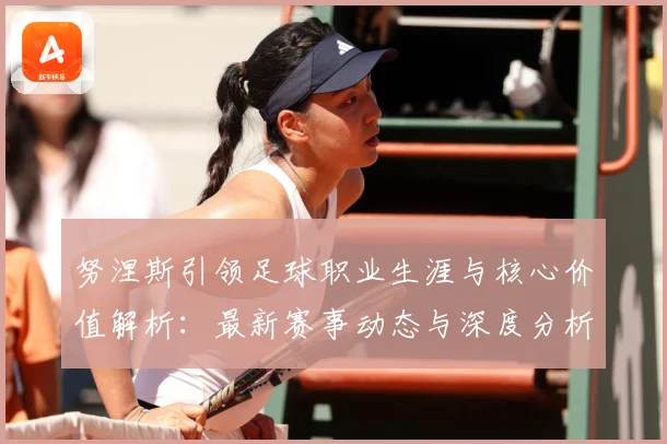 努涅斯引领足球职业生涯与核心价值解析：最新赛事动态与深度分析