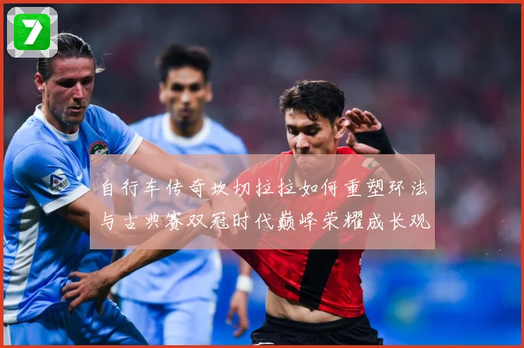 自行车传奇坎切拉拉如何重塑环法与古典赛双冠时代巅峰荣耀成长观察：最新赛事动态与深度分析