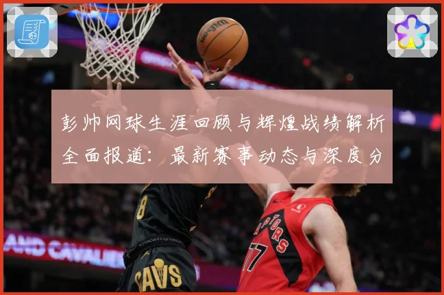 彭帅网球生涯回顾与辉煌战绩解析全面报道：最新赛事动态与深度分析