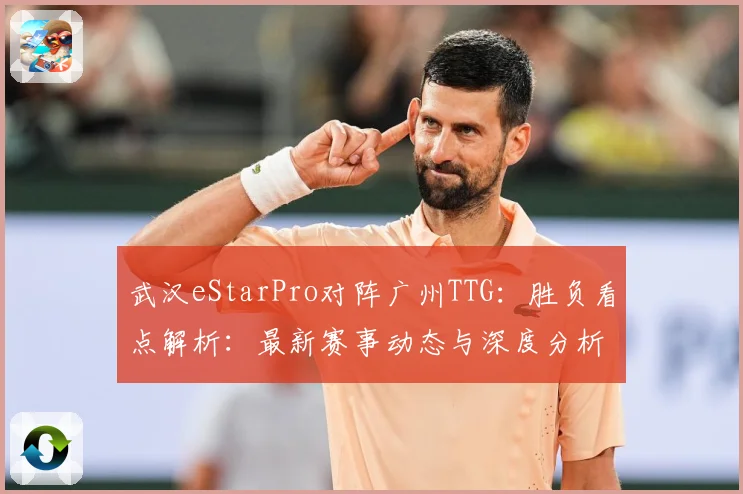武汉eStarPro对阵广州TTG：胜负看点解析：最新赛事动态与深度分析