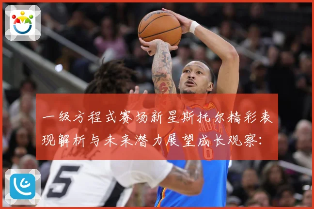 一级方程式赛场新星斯托尔精彩表现解析与未来潜力展望成长观察：最新赛事动态与深度分析