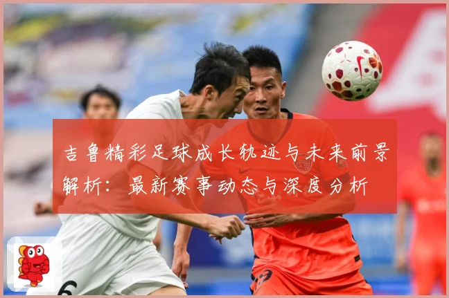 吉鲁精彩足球成长轨迹与未来前景解析：最新赛事动态与深度分析