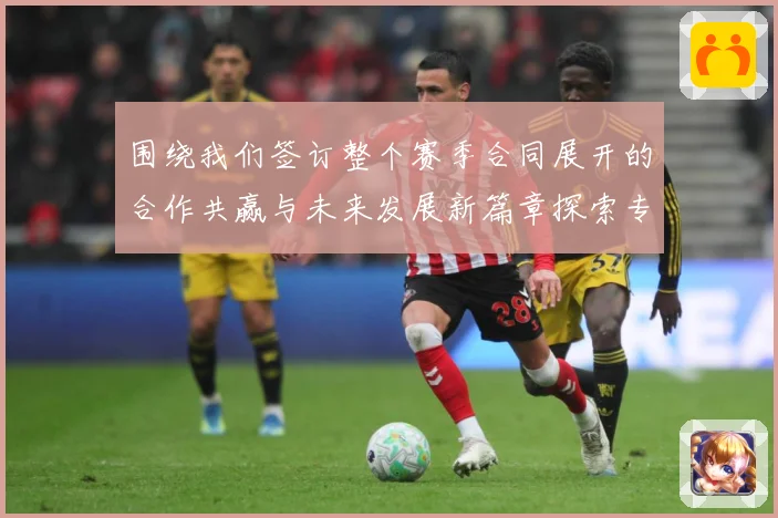 围绕我们签订整个赛季合同展开的合作共赢与未来发展新篇章探索专题观察：最新赛事动态与深度分析
