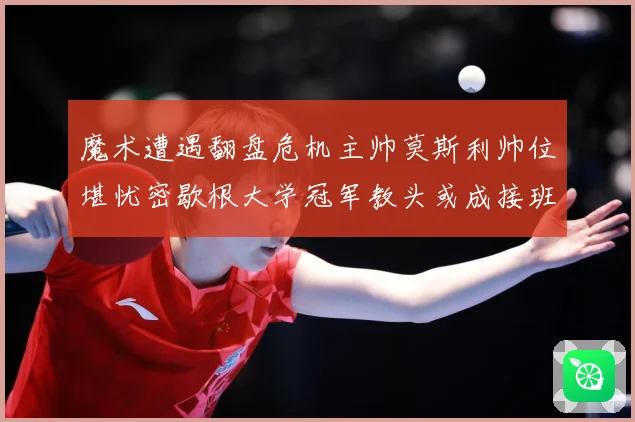 魔术遭遇翻盘危机主帅莫斯利帅位堪忧密歇根大学冠军教头或成接班专题观察：最新赛事动态与深度分析