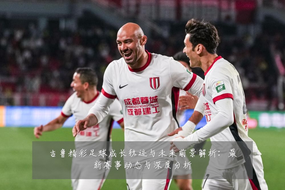 吉鲁精彩足球成长轨迹与未来前景解析:最新赛事动态与深度分析