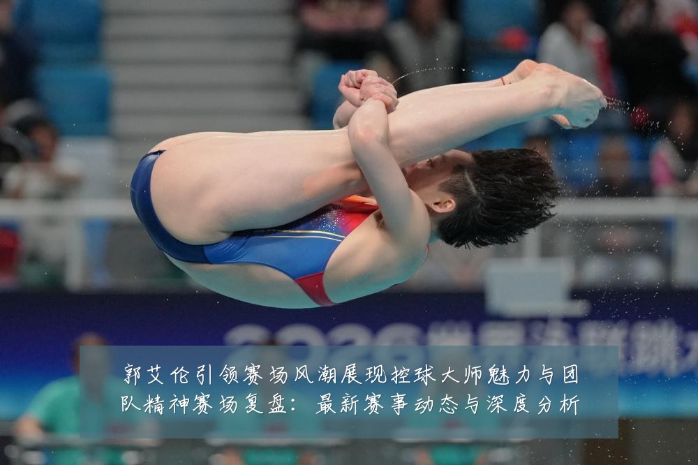 郭艾伦引领赛场风潮展现控球大师魅力与团队精神赛场复盘：最新赛事动态与深度分析
